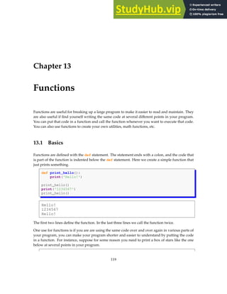 Chapter 13
Functions
Functions are useful for breaking up a large program to make it easier to read and maintain. They
are also useful if find yourself writing the same code at several different points in your program.
You can put that code in a function and call the function whenever you want to execute that code.
You can also use functions to create your own utilities, math functions, etc.
13.1 Basics
Functions are defined with the def statement. The statement ends with a colon, and the code that
is part of the function is indented below the def statement. Here we create a simple function that
just prints something.
def print_hello():
print('Hello!')
print_hello()
print('1234567')
print_hello()
Hello!
1234567
Hello!
The first two lines define the function. In the last three lines we call the function twice.
One use for functions is if you are are using the same code over and over again in various parts of
your program, you can make your program shorter and easier to understand by putting the code
in a function. For instance, suppose for some reason you need to print a box of stars like the one
below at several points in your program.
119
 