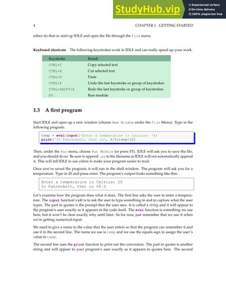 4 CHAPTER 1. GETTING STARTED
either do that or start up IDLE and open the file through the File menu.
Keyboard shortcuts The following keystrokes work in IDLE and can really speed up your work.
Keystroke Result
CTRL+C Copy selected text
CTRL+X Cut selected text
CTRL+V Paste
CTRL+Z Undo the last keystroke or group of keystrokes
CTRL+SHIFT+Z Redo the last keystroke or group of keystrokes
F5 Run module
1.3 A first program
Start IDLE and open up a new window (choose New Window under the File Menu). Type in the
following program.
temp = eval(input('Enter a temperature in Celsius: '))
print('In Fahrenheit, that is', 9/5*temp+32)
Then, under the Run menu, choose Run Module (or press F5). IDLE will ask you to save the file,
and you should do so. Be sure to append .py to the filename as IDLE will not automatically append
it. This will tell IDLE to use colors to make your program easier to read.
Once you’ve saved the program, it will run in the shell window. The program will ask you for a
temperature. Type in 20 and press enter. The program’s output looks something like this:
Enter a temperature in Celsius: 20
In Fahrenheit, that is 68.0
Let’s examine how the program does what it does. The first line asks the user to enter a tempera-
ture. The input function’s job is to ask the user to type something in and to capture what the user
types. The part in quotes is the prompt that the user sees. It is called a string and it will appear to
the program’s user exactly as it appears in the code itself. The eval function is something we use
here, but it won’t be clear exactly why until later. So for now, just remember that we use it when
we’re getting numerical input.
We need to give a name to the value that the user enters so that the program can remember it and
use it in the second line. The name we use is temp and we use the equals sign to assign the user’s
value to temp.
The second line uses the print function to print out the conversion. The part in quotes is another
string and will appear to your program’s user exactly as it appears in quotes here. The second
 