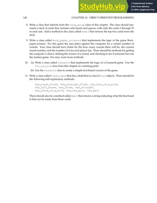 140 CHAPTER 14. OBJECT-ORIENTED PROGRAMMING
8. Write a class that inherits from the Card_group class of this chapter. The class should rep-
resent a deck of cards that contains only hearts and spaces, with only the cards 2 through 10
in each suit. Add a method to the class called next2 that returns the top two cards from the
deck.
9. Write a class called Rock_paper_scissors that implements the logic of the game Rock-
paper-scissors. For this game the user plays against the computer for a certain number of
rounds. Your class should have fields for the how many rounds there will be, the current
round number, and the number of wins each player has. There should be methods for getting
the computer’s choice, finding the winner of a round, and checking to see if someone has one
the (entire) game. You may want more methods.
10. (a) Write a class called Connect4 that implements the logic of a Connect4 game. Use the
Tic_tac_toe class from this chapter as a starting point.
(b) Use the Connect4 class to create a simple text-based version of the game.
11. Write a class called Poker_hand that has a field that is a list of Card objects. There should be
the following self-explanatory methods:
has_royal_flush, has_straight_flush, has_four_of_a_kind,
has_full_house, has_flush, has_straight,
has_three_of_a_kind, has_two_pair, has_pair
There should also be a method called best that returns a string indicating what the best hand
is that can be made from those cards.
 