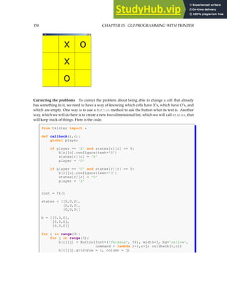 150 CHAPTER 15. GUI PROGRAMMING WITH TKINTER
Correcting the problems To correct the problem about being able to change a cell that already
has something in it, we need to have a way of knowing which cells have X’s, which have O’s, and
which are empty. One way is to use a Button method to ask the button what its text is. Another
way, which we will do here is to create a new two-dimensional list, which we will call states, that
will keep track of things. Here is the code.
from tkinter import *
def callback(r,c):
global player
if player == 'X' and states[r][c] == 0:
b[r][c].configure(text='X')
states[r][c] = 'X'
player = 'O'
if player == 'O' and states[r][c] == 0:
b[r][c].configure(text='O')
states[r][c] = 'O'
player = 'X'
root = Tk()
states = [[0,0,0],
[0,0,0],
[0,0,0]]
b = [[0,0,0],
[0,0,0],
[0,0,0]]
for i in range(3):
for j in range(3):
b[i][j] = Button(font=('Verdana', 56), width=3, bg='yellow',
command = lambda r=i,c=j: callback(r,c))
b[i][j].grid(row = i, column = j)
 