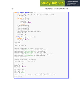 166 CHAPTER 16. GUI PROGRAMMING II
def b1_motion_event(event):
global b1_drag, x1, x2, y1, y2, mouse_x, mouse_y
x = event.x
y = event.y
if not b1_drag:
mouse_x = x
mouse_y = y
b1_drag = True
return
x1+=(x-mouse_x)
x2+=(x-mouse_x)
y1+=(y-mouse_y)
y2+=(y-mouse_y)
canvas.coords(rect,x1,y1,x2,y2)
mouse_x = x
mouse_y = y
def b1_release_event(event):
global b1_drag
b1_drag = False
root=Tk()
label = Label()
canvas = Canvas(width=200, height=200)
canvas.bind('Motion', mouse_motion_event)
canvas.bind('ButtonPress-1', b1_event)
canvas.bind('B1-Motion', b1_motion_event)
canvas.bind('ButtonRelease-1', b1_release_event)
canvas.bind('MouseWheel', wheel_event)
canvas.focus_set()
canvas.grid(row=0, column=0)
label.grid(row=1, column=0)
mouse_x = 0
mouse_y = 0
b1_drag = False
x1 = y1 = 50
x2 = y2 = 100
color = 'blue'
rect = canvas.create_rectangle(x1,y1,x2,y2,fill=color)
mainloop()
 