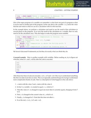 8 CHAPTER 1. GETTING STARTED
temp = eval(input('Enter a temperature in Celsius: '))
print('In Fahrenheit, that is', 9/5*temp+32)
One of the major purposes of a variable is to remember a value from one part of a program so that
it can be used in another part of the program. In the case above, the variable temp stores the value
that the user enters so that we can do a calculation with it in the next line.
In the example below, we perform a calculation and need to use the result of the calculation in
several places in the program. If we save the result of the calculation in a variable, then we only
need to do the calculation once. This also helps to make the program more readable.
temp = eval(input('Enter a temperature in Celsius: '))
f_temp = 9/5*temp+32
print('In Fahrenheit, that is', f_temp)
if f_temp > 212:
print('That temperature is above the boiling point.')
if f_temp < 32:
print('That temperature is below the freezing point.')
We haven’t discussed if statements yet, but they do exactly what you think they do.
A second example Here is another example with variables. Before reading on, try to figure out
what the values of x and y will be after the code is executed.
x=3
y=4
z=x+y
z=z+1
x=y
y=5
After these four lines of code are executed, x is 4, y is 5 and z is 8. One way to understand something
like this is to take it one line at a time. This is an especially useful technique for trying to understand
more complicated chunks of code. Here is a description of what happens in the code above:
1. x starts with the value 3 and y starts with the value 4.
2. In line 3, a variable z is created to equal x+y, which is 7.
3. Then the value of z is changed to equal one more than it currently equals, changing it from 7
to 8.
4. Next, x is changed to the current value of y, which is 4.
5. Finally, y is changed to 5. Note that this does not affect x.
6. So at the end, x is 4, y is 5, and z is 8.
 