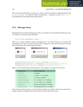 170 CHAPTER 17. GUI PROGRAMMING III
This can be used with buttons, canvases, etc., and it can be used with any of their properties, like
bg, fg, state, etc. As a shortcut, Tkinter overrides the [] operators, so that label['text']
accomplishes the same thing as the example above.
17.4 Message boxes
Message boxes are windows that pop up to ask you a question or say something and then go away.
To use them, we need an import statement:
from tkinter.messagebox import *
There are a variety of different types of message boxes. For each of them you can specify the
message the user will see as well as the title of the message box. Here are three types of message
boxes, followed by the code that generates them:
showinfo(title='Message for you', message='Hi There!')
askquestion(title='Quit?', message='Do you really want to quit?')
showwarning(title='Warning', message='Unsupported format')
Below is a list of all the types of message boxes. Each displays a message in its own way.
Message Box Special properties
showinfo OK button
askokcancel OK and Cancel buttons
askquestion Yes and No buttons
askretrycancel Retry and a Cancel buttons
askyesnocancel Yes, No, and Cancel buttons
showerror An error icon and an OK button
showwarning A warning icon an an OK button
Each of these functions returns a value indicating what the user clicked. See the next section for a
simple example of using the return value. Here is a table of the return values:
 
