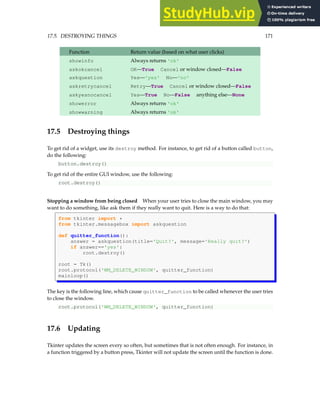 17.5. DESTROYING THINGS 171
Function Return value (based on what user clicks)
showinfo Always returns 'ok'
askokcancel OK—True Cancel or window closed—False
askquestion Yes—'yes' No—'no'
askretrycancel Retry—True Cancel or window closed—False
askyesnocancel Yes—True No—False anything else—None
showerror Always returns 'ok'
showwarning Always returns 'ok'
17.5 Destroying things
To get rid of a widget, use its destroy method. For instance, to get rid of a button called button,
do the following:
button.destroy()
To get rid of the entire GUI window, use the following:
root.destroy()
Stopping a window from being closed When your user tries to close the main window, you may
want to do something, like ask them if they really want to quit. Here is a way to do that:
from tkinter import *
from tkinter.messagebox import askquestion
def quitter_function():
answer = askquestion(title='Quit?', message='Really quit?')
if answer=='yes':
root.destroy()
root = Tk()
root.protocol('WM_DELETE_WINDOW', quitter_function)
mainloop()
The key is the following line, which cause quitter_function to be called whenever the user tries
to close the window.
root.protocol('WM_DELETE_WINDOW', quitter_function)
17.6 Updating
Tkinter updates the screen every so often, but sometimes that is not often enough. For instance, in
a function triggered by a button press, Tkinter will not update the screen until the function is done.
 