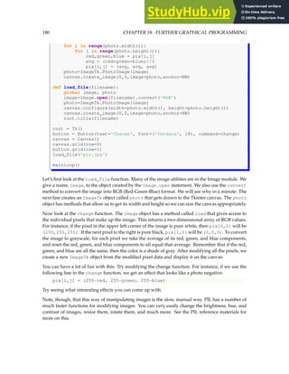 180 CHAPTER 18. FURTHER GRAPHICAL PROGRAMMING
for i in range(photo.width()):
for j in range(photo.height()):
red,green,blue = pix[i,j]
avg = (red+green+blue)//3
pix[i,j] = (avg, avg, avg)
photo=ImageTk.PhotoImage(image)
canvas.create_image(0,0,image=photo,anchor=NW)
def load_file(filename):
global image, photo
image=Image.open(filename).convert('RGB')
photo=ImageTk.PhotoImage(image)
canvas.configure(width=photo.width(), height=photo.height())
canvas.create_image(0,0,image=photo,anchor=NW)
root.title(filename)
root = Tk()
button = Button(text='Change', font=('Verdana', 18), command=change)
canvas = Canvas()
canvas.grid(row=0)
button.grid(row=1)
load_file('pic.jpg')
mainloop()
Let’s first look at the load_file function. Many of the image utilities are in the Image module. We
give a name, image, to the object created by the Image.open statement. We also use the convert
method to convert the image into RGB (Red-Green-Blue) format. We will see why in a minute. The
next line creates an ImageTk object called photo that gets drawn to the Tkinter canvas. The photo
object has methods that allow us to get its width and height so we can size the canvas appropriately.
Now look at the change function. The image object has a method called load that gives access to
the individual pixels that make up the image. This returns a two-dimensional array of RGB values.
For instance, if the pixel in the upper left corner of the image is pure white, then pix[0,0] will be
(255,255,255). If the next pixel to the right is pure black, pix[1,0] will be (0,0,0). To convert
the image to grayscale, for each pixel we take the average of its red, green, and blue components,
and reset the red, green, and blue components to all equal that average. Remember that if the red,
green, and blue are all the same, then the color is a shade of gray. After modifying all the pixels, we
create a new ImageTk object from the modified pixel data and display it on the canvas.
You can have a lot of fun with this. Try modifying the change function. For instance, if we use the
following line in the change function, we get an effect that looks like a photo negative:
pix[i,j] = (255-red, 255-green, 255-blue)
Try seeing what interesting effects you can come up with.
Note, though, that this way of manipulating images is the slow, manual way. PIL has a number of
much faster functions for modifying images. You can very easily change the brightness, hue, and
contrast of images, resize them, rotate them, and much more. See the PIL reference materials for
more on this.
 