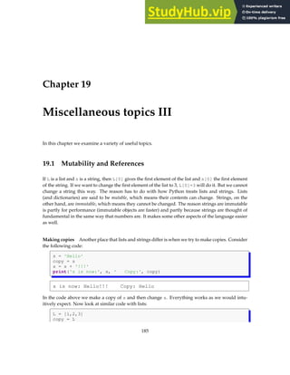 Chapter 19
Miscellaneous topics III
In this chapter we examine a variety of useful topics.
19.1 Mutability and References
If L is a list and s is a string, then L[0] gives the first element of the list and s[0] the first element
of the string. If we want to change the first element of the list to 3, L[0]=3 will do it. But we cannot
change a string this way. The reason has to do with how Python treats lists and strings. Lists
(and dictionaries) are said to be mutable, which means their contents can change. Strings, on the
other hand, are immutable, which means they cannot be changed. The reason strings are immutable
is partly for performance (immutable objects are faster) and partly because strings are thought of
fundamental in the same way that numbers are. It makes some other aspects of the language easier
as well.
Making copies Another place that lists and strings differ is when we try to make copies. Consider
the following code:
s = 'Hello'
copy = s
s = s + '!!!'
print('s is now:', s, ' Copy:', copy)
s is now: Hello!!! Copy: Hello
In the code above we make a copy of s and then change s. Everything works as we would intu-
itively expect. Now look at similar code with lists:
L = [1,2,3]
copy = L
185
 