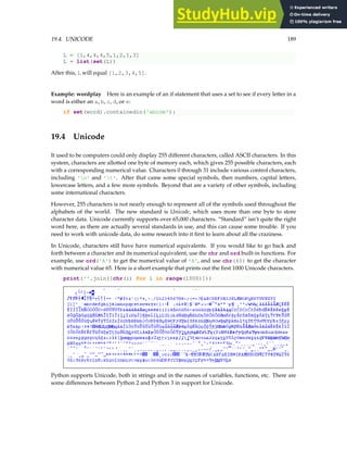 19.4. UNICODE 189
L = [1,4,4,4,5,1,2,1,3]
L = list(set(L))
After this, L will equal [1,2,3,4,5].
Example: wordplay Here is an example of an if statement that uses a set to see if every letter in a
word is either an a, b, c, d, or e:
if set(word).containedin('abcde'):
19.4 Unicode
It used to be computers could only display 255 different characters, called ASCII characters. In this
system, characters are allotted one byte of memory each, which gives 255 possible characters, each
with a corresponding numerical value. Characters 0 through 31 include various control characters,
including 'n' and 't'. After that came some special symbols, then numbers, capital letters,
lowercase letters, and a few more symbols. Beyond that are a variety of other symbols, including
some international characters.
However, 255 characters is not nearly enough to represent all of the symbols used throughout the
alphabets of the world. The new standard is Unicode, which uses more than one byte to store
character data. Unicode currently supports over 65,000 characters. “Standard” isn’t quite the right
word here, as there are actually several standards in use, and this can cause some trouble. If you
need to work with unicode data, do some research into it first to learn about all the craziness.
In Unicode, characters still have have numerical equivalents. If you would like to go back and
forth between a character and its numerical equivalent, use the chr and ord built-in functions. For
example, use ord('A') to get the numerical value of 'A', and use chr(65) to get the character
with numerical value 65. Here is a short example that prints out the first 1000 Unicode characters.
print(''.join([chr(i) for i in range(1000)]))
Python supports Unicode, both in strings and in the names of variables, functions, etc. There are
some differences between Python 2 and Python 3 in support for Unicode.
 