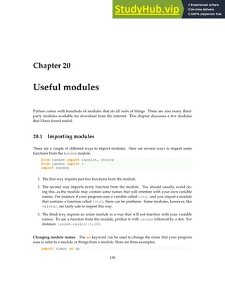 Chapter 20
Useful modules
Python comes with hundreds of modules that do all sorts of things. There are also many third-
party modules available for download from the internet. This chapter discusses a few modules
that I have found useful.
20.1 Importing modules
There are a couple of different ways to import modules. Here are several ways to import some
functions from the Random module.
from random import randint, choice
from random import *
import random
1. The first way imports just two functions from the module.
2. The second way imports every function from the module. You should usually avoid do-
ing this, as the module may contain some names that will interfere with your own variable
names. For instance if your program uses a variable called total and you import a module
that contains a function called total, there can be problems. Some modules, however, like
tkinter, are fairly safe to import this way.
3. The third way imports an entire module in a way that will not interfere with your variable
names. To use a function from the module, preface it with random followed by a dot. For
instance: random.randint(1,10).
Changing module names The as keyword can be used to change the name that your program
uses to refer to a module or things from a module. Here are three examples:
import numpy as np
199
 