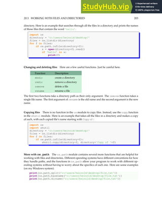 20.3. WORKING WITH FILES AND DIRECTORIES 203
directory. Here is an example that searches through all the files in a directory and prints the names
of those files that contain the word 'hello'.
import os
directory = 'c:/users/heinold/desktop/'
files = os.listdir(directory)
for f in files:
if os.path.isfile(directory+f):
s = open(directory+f).read()
if 'hello' in s:
print(f)
Changing and deleting files Here are a few useful functions. Just be careful here.
Function Description
mkdir create a directory
rmdir remove a directory
remove delete a file
rename rename a file
The first two functions take a directory path as their only argument. The remove function takes a
single file name. The first argument of rename is the old name and the second argument is the new
name.
Copying files There is no function in the os module to copy files. Instead, use the copy function
in the shutil module. Here is an example that takes all the files in a directory and makes a copy
of each, with each copied file’s name starting with Copy of :
import os
import shutil
directory = 'c:/users/heinold/desktop/'
files = os.listdir(directory)
for f in files:
if os.path.isfile(directory+f):
shutil.copy(directory+f, directory+'Copy of '+f)
More with os.path The os.path module contains several more functions that are helpful for
working with files and directories. Different operating systems have different conventions for how
they handle paths, and the functions in os.path allow your program to work with different op-
erating systems without having to worry about the specifics of each one. Here are some examples
(on my Windows system):
print(os.path.split('c:/users/heinold/desktop/file.txt'))
print(os.path.basename('c:/users/heinold/desktop/file.txt'))
print(os.path.dirname('c:/users/heinold/desktop/file.txt'))
 