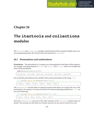 Chapter 24
The itertools and collections
modules
The itertools and collections modules contain functions that can greatly simplify some com-
mon programming tasks. We will start with some functions in itertools.
24.1 Permutations and combinations
Permutations The permutations of a sequence are rearrangements of the items of that sequence.
For example, some permutations of [1,2,3] are [3,2,1] and [1,3,2]. Here is an example that
shows all the possibilities:
list(permutations([1,2,3]))
[(1,2,3), (1,3,2), (2,1,3), (2,3,1), (3,1,2), (3,2,1)]
We can find the permutations of any iterable. Here are the permutations of the string '123':
[''.join(p) for p in permutations('123')]
['123', '132', '213', '231', '312', '321']
The permutations function takes an optional argument that allows us to specify the size of the
permutations. For instance, if we just want all the two-element substrings possible from '123', we
can do the following:
[''.join(p) for p in permutations('123', 2)]
['12', '13', '21', '23', '31', '32']
Note that permutations and most of the other functions in the itertools module return an
iterator. You can loop over the items in an iterator and you can use list to convert it to a list.
237
 