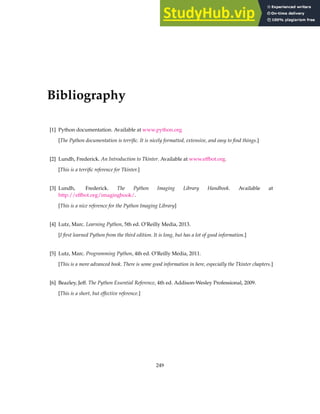 Bibliography
[1] Python documentation. Available at www.python.org
[The Python documentation is terrific. It is nicely formatted, extensive, and easy to find things.]
[2] Lundh, Frederick. An Introduction to Tkinter. Available at www.effbot.org.
[This is a terrific reference for Tkinter.]
[3] Lundh, Frederick. The Python Imaging Library Handbook. Available at
http://effbot.org/imagingbook/.
[This is a nice reference for the Python Imaging Library]
[4] Lutz, Marc. Learning Python, 5th ed. O’Reilly Media, 2013.
[I first learned Python from the third edition. It is long, but has a lot of good information.]
[5] Lutz, Marc. Programming Python, 4th ed. O’Reilly Media, 2011.
[This is a more advanced book. There is some good information in here, especially the Tkinter chapters.]
[6] Beazley, Jeff. The Python Essential Reference, 4th ed. Addison-Wesley Professional, 2009.
[This is a short, but effective reference.]
249
 