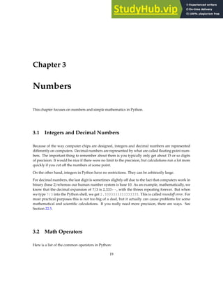 Chapter 3
Numbers
This chapter focuses on numbers and simple mathematics in Python.
3.1 Integers and Decimal Numbers
Because of the way computer chips are designed, integers and decimal numbers are represented
differently on computers. Decimal numbers are represented by what are called floating point num-
bers. The important thing to remember about them is you typically only get about 15 or so digits
of precision. It would be nice if there were no limit to the precision, but calculations run a lot more
quickly if you cut off the numbers at some point.
On the other hand, integers in Python have no restrictions. They can be arbitrarily large.
For decimal numbers, the last digit is sometimes slightly off due to the fact that computers work in
binary (base 2) whereas our human number system is base 10. As an example, mathematically, we
know that the decimal expansion of 7/3 is 2.333···, with the threes repeating forever. But when
we type 7/3 into the Python shell, we get 2.3333333333333335. This is called roundoff error. For
most practical purposes this is not too big of a deal, but it actually can cause problems for some
mathematical and scientific calculations. If you really need more precision, there are ways. See
Section 22.5.
3.2 Math Operators
Here is a list of the common operators in Python:
19
 