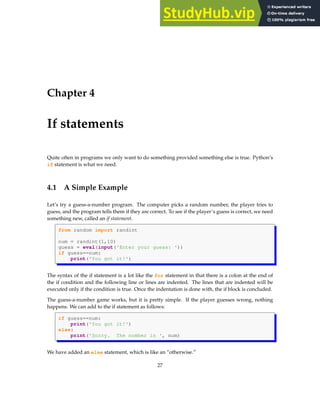Chapter 4
If statements
Quite often in programs we only want to do something provided something else is true. Python’s
if statement is what we need.
4.1 A Simple Example
Let’s try a guess-a-number program. The computer picks a random number, the player tries to
guess, and the program tells them if they are correct. To see if the player’s guess is correct, we need
something new, called an if statement.
from random import randint
num = randint(1,10)
guess = eval(input('Enter your guess: '))
if guess==num:
print('You got it!')
The syntax of the if statement is a lot like the for statement in that there is a colon at the end of
the if condition and the following line or lines are indented. The lines that are indented will be
executed only if the condition is true. Once the indentation is done with, the if block is concluded.
The guess-a-number game works, but it is pretty simple. If the player guesses wrong, nothing
happens. We can add to the if statement as follows:
if guess==num:
print('You got it!')
else:
print('Sorry. The number is ', num)
We have added an else statement, which is like an “otherwise.”
27
 