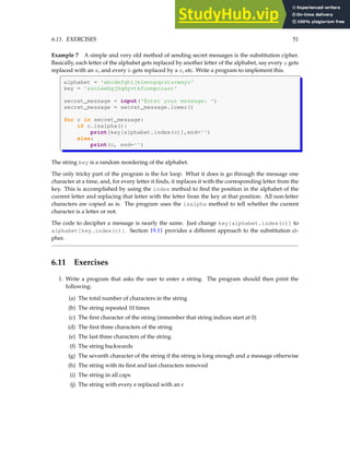 6.11. EXERCISES 51
Example 7 A simple and very old method of sending secret messages is the substitution cipher.
Basically, each letter of the alphabet gets replaced by another letter of the alphabet, say every a gets
replaced with an x, and every b gets replaced by a z, etc. Write a program to implement this.
alphabet = 'abcdefghijklmnopqrstuvwxyz'
key = 'xznlwebgjhqdyvtkfuompciasr'
secret_message = input('Enter your message: ')
secret_message = secret_message.lower()
for c in secret_message:
if c.isalpha():
print(key[alphabet.index(c)],end='')
else:
print(c, end='')
The string key is a random reordering of the alphabet.
The only tricky part of the program is the for loop. What it does is go through the message one
character at a time, and, for every letter it finds, it replaces it with the corresponding letter from the
key. This is accomplished by using the index method to find the position in the alphabet of the
current letter and replacing that letter with the letter from the key at that position. All non-letter
characters are copied as is. The program uses the isalpha method to tell whether the current
character is a letter or not.
The code to decipher a message is nearly the same. Just change key[alphabet.index(c)] to
alphabet[key.index(c)]. Section 19.11 provides a different approach to the substitution ci-
pher.
6.11 Exercises
1. Write a program that asks the user to enter a string. The program should then print the
following:
(a) The total number of characters in the string
(b) The string repeated 10 times
(c) The first character of the string (remember that string indices start at 0)
(d) The first three characters of the string
(e) The last three characters of the string
(f) The string backwards
(g) The seventh character of the string if the string is long enough and a message otherwise
(h) The string with its first and last characters removed
(i) The string in all caps
(j) The string with every a replaced with an e
 