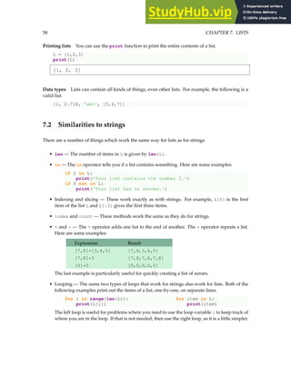 58 CHAPTER 7. LISTS
Printing lists You can use the print function to print the entire contents of a list.
L = [1,2,3]
print(L)
[1, 2, 3]
Data types Lists can contain all kinds of things, even other lists. For example, the following is a
valid list:
[1, 2.718, 'abc', [5,6,7]]
7.2 Similarities to strings
There are a number of things which work the same way for lists as for strings.
• len — The number of items in L is given by len(L).
• in — The in operator tells you if a list contains something. Here are some examples:
if 2 in L:
print('Your list contains the number 2.')
if 0 not in L:
print('Your list has no zeroes.')
• Indexing and slicing — These work exactly as with strings. For example, L[0] is the first
item of the list L and L[:3] gives the first three items.
• index and count — These methods work the same as they do for strings.
• + and * — The + operator adds one list to the end of another. The * operator repeats a list.
Here are some examples:
Expression Result
[7,8]+[3,4,5] [7,8,3,4,5]
[7,8]*3 [7,8,7,8,7,8]
[0]*5 [0,0,0,0,0]
The last example is particularly useful for quickly creating a list of zeroes.
• Looping — The same two types of loops that work for strings also work for lists. Both of the
following examples print out the items of a list, one-by-one, on separate lines.
for i in range(len(L)): for item in L:
print(L[i]) print(item)
The left loop is useful for problems where you need to use the loop variable i to keep track of
where you are in the loop. If that is not needed, then use the right loop, as it is a little simpler.
 