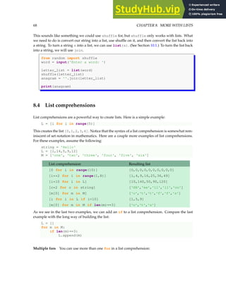 68 CHAPTER 8. MORE WITH LISTS
This sounds like something we could use shuffle for, but shuffle only works with lists. What
we need to do is convert our string into a list, use shuffle on it, and then convert the list back into
a string. To turn a string s into a list, we can use list(s). (See Section 10.1.) To turn the list back
into a string, we will use join.
from random import shuffle
word = input('Enter a word: ')
letter_list = list(word)
shuffle(letter_list)
anagram = ''.join(letter_list)
print(anagram)
8.4 List comprehensions
List comprehensions are a powerful way to create lists. Here is a simple example:
L = [i for i in range(5)]
This creates the list [0,1,2,3,4]. Notice that the syntax of a list comprehension is somewhat rem-
iniscent of set notation in mathematics. Here are a couple more examples of list comprehensions.
For these examples, assume the following:
string = 'Hello'
L = [1,14,5,9,12]
M = ['one', 'two', 'three', 'four', 'five', 'six']
List comprehension Resulting list
[0 for i in range(10)] [0,0,0,0,0,0,0,0,0,0]
[i**2 for i in range(1,8)] [1,4,9,16,25,36,49]
[i*10 for i in L] [10,140,50,90,120]
[c*2 for c in string] ['HH','ee','ll','ll','oo']
[m[0] for m in M] ['o','t','t','f','f','s']
[i for i in L if i<10] [1,5,9]
[m[0] for m in M if len(m)==3] ['o','t','s']
As we see in the last two examples, we can add an if to a list comprehension. Compare the last
example with the long way of building the list:
L = []
for m in M:
if len(m)==3:
L.append(m)
Multiple fors You can use more than one for in a list comprehension:
 