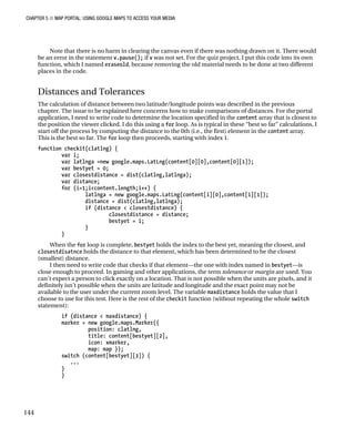 CHAPTER 5 ■ MAP PORTAL: USING GOOGLE MAPS TO ACCESS YOUR MEDIA
144
Note that there is no harm in clearing the canvas even if there was nothing drawn on it. There would
be an error in the statement v.pause(); if v was not set. For the quiz project, I put this code into its own
function, which I named eraseold, because removing the old material needs to be done at two different
places in the code.
Distances and Tolerances
The calculation of distance between two latitude/longitude points was described in the previous
chapter. The issue to be explained here concerns how to make comparisons of distances. For the portal
application, I need to write code to determine the location specified in the content array that is closest to
the position the viewer clicked. I do this using a for loop. As is typical in these “best so far” calculations, I
start off the process by computing the distance to the 0th (i.e., the first) element in the content array.
This is the best so far. The for loop then proceeds, starting with index 1.
function checkit(clatlng) {
var i;
var latlnga =new google.maps.LatLng(content[0][0],content[0][1]);
var bestyet = 0;
var closestdistance = dist(clatlng,latlnga);
var distance;
for (i=1;i<content.length;i++) {
latlnga = new google.maps.LatLng(content[i][0],content[i][1]);
distance = dist(clatlng,latlnga);
if (distance < closestdistance) {
closestdistance = distance;
bestyet = i;
}
}
When the for loop is complete, bestyet holds the index to the best yet, meaning the closest, and
closestdisatnce holds the distance to that element, which has been determined to be the closest
(smallest) distance.
I then need to write code that checks if that element—the one with index named in bestyet—is
close enough to proceed. In gaming and other applications, the term tolerance or margin are used. You
can’t expect a person to click exactly on a location. That is not possible when the units are pixels, and it
definitely isn’t possible when the units are latitude and longitude and the exact point may not be
available to the user under the current zoom level. The variable maxdistance holds the value that I
choose to use for this test. Here is the rest of the checkit function (without repeating the whole switch
statement):
if (distance < maxdistance) {
marker = new google.maps.Marker({
position: clatlng,
title: content[bestyet][2],
icon: xmarker,
map: map });
switch (content[bestyet][3]) {
...
}
}
 