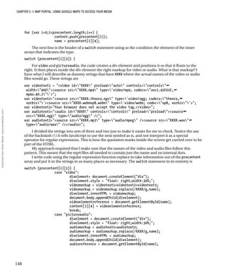 CHAPTER 5 ■ MAP PORTAL: USING GOOGLE MAPS TO ACCESS YOUR MEDIA
148
for (var i=0;i<precontent.length;i++) {
content.push(precontent[i]);
name = precontent[i][4];
The next line is the header of a switch statement using as the condition the element of the inner
arrays that indicates the type.
switch (precontent[i][3]) {
For video and pictureaudio, the code creates a div element and positions it so that it floats to the
right. It then places inside the div element the right markup for video or audio. What is that markup? I
have what I will describe as dummy strings that have XXXX where the actual names of the video or audio
files would go. These strings are
var videotext1 = "<video id="XXXX" preload="auto" controls="controls"
width="400"><source src="XXXX.mp4" type='video/mp4; codecs="avc1.42E01E,
mp4a.40.2"'>";
var videotext2="<source src="XXXX.theora.ogv" type='video/ogg; codecs="theora,
vorbis"'><source src="XXXX.webmvp8.webm" type='video/webm; codec="vp8, vorbis"'>";
var videotext3="Your browser does not accept the video tag.</video>";
var audiotext1="<audio id="XXXX" controls="controls" preload="preload"><source
src="XXXX.ogg" type="audio/ogg" />";
var audiotext2="<source src="XXXX.mp3" type="audio/mpeg" /><source src="XXXX.wav"
type="audio/wav" /></audio>";
I divided the strings into sets of three and two just to make it easier for me to check. Notice the use
of the backslash () It tells JavaScript to use the next symbol as is, and not interpret it as a special
operator for regular expressions. This is how the quotation marks inside the screen get carried over to be
part of the HTML.
My approach required that I make sure that the names of the video and audio files follow this
pattern. This meant that the mp4 files all needed to contain just the name and no internal dots.
I write code using the regular expression function replace to take information out of the precontent
array and put it in the strings in as many places as necessary. The switch statement in its entirety is
switch (precontent[i][3]) {
case "video":
divelement= document.createElement("div");
divelement.style = "float: right;width:30%;";
videomarkup = videotext1+videotext2+videotext3;
videomarkup = videomarkup.replace(/XXXX/g,name);
divelement.innerHTML = videomarkup;
document.body.appendChild(divelement);
videoelementreference = document.getElementById(name);
content[i][4] = videoelementreference;
break;
case "pictureaudio":
divelement = document.createElement("div");
divelement.style = "float: right;width:30%;";
audiomarkup = audiotext1+audiotext2;
audiomarkup = audiomarkup.replace(/XXXX/g,name);
divelement.innerHTML = audiomarkup;
document.body.appendChild(divelement);
audioreference = document.getElementById(name);
DownloadfromWow!eBook<www.wowebook.com>
 