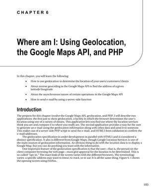 C H A P T E R 6
183
Where am I: Using Geolocation,
the Google Maps API, and PHP
In this chapter, you will learn the following:
• How to use geolocation to determine the location of your users/customers/clients
• About reverse geocoding in the Google Maps API to find the address of a given
latitude/longitude
• About the asynchronous nature of certain operations in the Google Maps API
• How to send e-mail by using a server-side function
Introduction
The projects for this chapter involve the Google Maps API, geolocation, and PHP. I will describe two
applications: the first just to show geolocation, a facility in which the browser determines the user’s
location using one of a variety of means. This application lets you find out where the location services
think you are and compare it to where you really are. The second application provides a way for the user
to generate an e-mail using the geolocation information along with other data and send it to someone.
This makes use of a server-side PHP script to send the e-mail, and HTML5 form validation to confirm the
e-mail addresses.
The geolocation specification is under development in parallel with HTML5 and is considered a
distinct specification. It also is different from Google Maps, though Google Location Services is one of
the main sources of geolocation information. An obvious thing to do with the location data is to display a
Google Map, but you can do anything you want with the information.
One important feature of the geolocation specification is that the user—that is, the person on the
client computer browsing the web page—must give approval for the location to be determined. This is
so-called “opt-in.” The exact look of the screen varies with the different browsers. The terminology
varies: a specific address may want to know, to track, or to use. It is all the same thing. Figure 6-1 shows
the opening screen using Firefox.
 