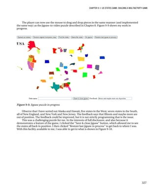 CHAPTER 9 ■ US STATES GAME: BUILDING A MULTIACTIVITY GAME
327
The player can now use the mouse to drag and drop pieces in the same manner (and implemented
the same way) as the jigsaw-to-video puzzle described in Chapter 8. Figure 9-9 shows my work in
progress.
Figure 9-9. Jigsaw puzzle in progress
Observe that I have sorted out Alaska and Hawaii, five states in the West, seven states in the South,
all of New England, and New York and New Jersey. The feedback says that Illinois and maybe more are
out of position. The feedback could be improved, but it is not strictly programming that is the issue.
This was a challenging puzzle for me. In the interests of full disclosure, and also because it
demonstrates a feature of the game, I clicked the “Save & close jigsaw” button, which allowed me to see
the states all back in position. I then clicked “Restore last jigsaw in process” to get back to where I was.
With this facility available to me, I was able to get to what is shown in Figure 9-10.
 