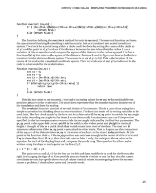 CHAPTER 2 ■ FAMILY COLLAGE - MANIPULATING PROGRAMMER-DEFINED OBJECTS ON A CANVAS
29
function overrect (mx,my) {
if ( (mx>=this.x)&&(mx<=(this.x+this.w))&&(my>=this.y)&&(my<=(this.y+this.h)))
{return true;}
else {return false;}
}
The function defining the overcheck method for ovals is overoval. The overoval function performs
the operation of checking if something is within a circle, but in a translated and scaled coordinate
system. The check for a point being within a circle could be done by setting the center of the circle to
x1,y1 and the point to x2,y2 and see if the distance between the two is less than the radius. I use a
variation of this to save time and compare the square of the distance to the radius squared. I define a
function distsq that returns the square of the distance. But now I need to figure out how to do this in a
translated and scaled coordinate system. The answer is to set x1,y1 to 0,0. This is the location of the
center of the oval in the translated coordinate system. Then my code sets x2 and y2 as indicated in the
code to what would be the scaled values.
function overoval(mx,my) {
var x1 = 0;
var y1 = 0;
var x2 = (mx-this.x)/this.hor;
var y2 = (my-this.y)/this.ver;
if (distsq(x1,y1,x2,y2)<=(this.radsq) ){
return true
}
else {return false}
}
This did not come to me instantly. I worked it out trying values for mx and my located in different
positions relative to the oval center. The code does represent what the transformations do in terms of
the translation and then the scaling.
The overheart function consists of several distinct if statements. This is a case of not trying for a
simple expression but thinking about various situations. The function starts off by setting variables to be
used later. The first check made by the function is to determine if the mx,my point is outside the rectangle
that is the bounding rectangle for the heart. I wrote the outside function to return true if the position
specified by the last two parameters was outside the rectangle indicated by the first four parameters. The
qx,qy point is the upper left corner. qwidth is the width at the widest point and qheight is the total
height. I thought of this as a quick check that would return false most of the time. The next two if
statements determine if the mx,my point is contained in either circle. That is, I again use the comparison
of the square of the distance from mx,my to the center of each arc to the stored radsq attribute. At this
point in the function, that is, if the mx,my position was not close enough to the center of either circle and
if my is above (less than) this.y, then the code returns false. Lastly, the code puts the mx value in the
equation for each of the sloping lines and compares the result to my. The equation for a line can be
written using the slope m and a point on the line x2,y2:
y = m * (x – x2) + y2
The code sets m and x2, y2 for the line on the left and then modifies it to work for the line on the
right by changing the sign of m. One possible concern here is whether or not the fact that the screen
coordinate system has upside down vertical values (vertical values increase going down the screen)
causes a problem. I checked out cases and the code works.
 