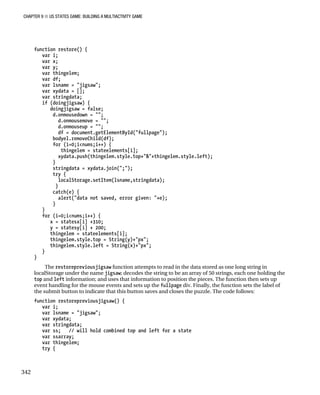 CHAPTER 9 ■ US STATES GAME: BUILDING A MULTIACTIVITY GAME
342
function restore() {
var i;
var x;
var y;
var thingelem;
var df;
var lsname = "jigsaw";
var xydata = [];
var stringdata;
if (doingjigsaw) {
doingjigsaw = false;
d.onmousedown = "";
d.onmousemove = "";
d.onmouseup = "";
df = document.getElementById("fullpage");
bodyel.removeChild(df);
for (i=0;i<nums;i++) {
thingelem = stateelements[i];
xydata.push(thingelem.style.top+"&"+thingelem.style.left);
}
stringdata = xydata.join(";");
try {
localStorage.setItem(lsname,stringdata);
}
catch(e) {
alert("data not saved, error given: "+e);
}
}
for (i=0;i<nums;i++) {
x = statesx[i] +310;
y = statesy[i] + 200;
thingelem = stateelements[i];
thingelem.style.top = String(y)+"px";
thingelem.style.left = String(x)+"px";
}
}
The restorepreviousjigsaw function attempts to read in the data stored as one long string in
localStorage under the name jigsaw; decodes the string to be an array of 50 strings, each one holding the
top and left information; and uses that information to position the pieces. The function then sets up
event handling for the mouse events and sets up the fullpage div. Finally, the function sets the label of
the submit button to indicate that this button saves and closes the puzzle. The code follows:
function restorepreviousjigsaw() {
var i;
var lsname = "jigsaw";
var xydata;
var stringdata;
var ss; // will hold combined top and left for a state
var ssarray;
var thingelem;
try {
 
