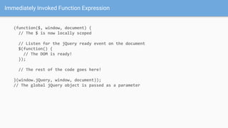 Immediately Invoked Function Expression
(function($, window, document) {
// The $ is now locally scoped
// Listen for the jQuery ready event on the document
$(function() {
// The DOM is ready!
});
// The rest of the code goes here!
}(window.jQuery, window, document));
// The global jQuery object is passed as a parameter
 