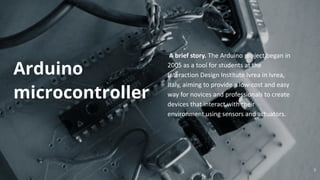 A brief story. The Arduino project began in
2005 as a tool for students at the
Interaction Design Institute Ivrea in Ivrea,
Italy, aiming to provide a low-cost and easy
way for novices and professionals to create
devices that interact with their
environment using sensors and actuators.
Arduino
microcontroller
7
 