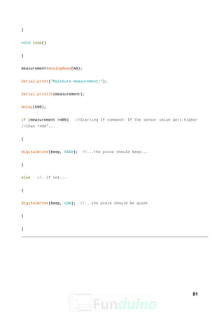 }
void loop()
{
measurement=analogRead(A0);
Serial.print("Moisture measurement:");
Serial.println(measurement);
delay(500);
if (measurement >400) //Starting IF command: If the sensor value gets higher
//than “400”...
{
digitalWrite(beep, HIGH); //...the piezo should beep...
}
else //..if not...
{
digitalWrite(beep, LOW); //...the piezo should be quiet
}
}
81
 