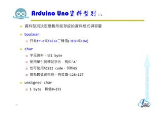  資料型別決定變數所能存放的資料格式與容量
 boolean
 只有true或false二種值(HIGH或LOW)
 char
 字元資料，佔1 byte
 使用單引號標記字元，例如'A'
 也可使用ACSII code，例如65
 做為數值資料時，有效值-128~127
 unsigned char
 1 byte，數值0~255
Arduino Uno資料型別 1/4
10
 