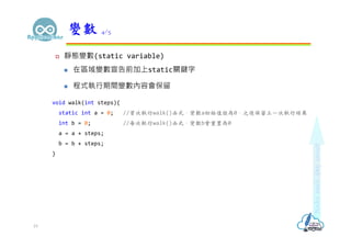  靜態變數(static variable)
 在區域變數宣告前加上static關鍵字
 程式執行期間變數內容會保留
void walk(int steps){
static int a = 0; //首次執行walk()函式，變數a初始值設為0，之後保留上一次執行結果
int b = 0; //每次執行walk()函式，變數b會重置為0
a = a + steps;
b = b + steps;
}
變數 4/5
19
 