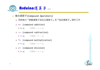  複合運算子(Compound Operators)
 同時執行『算數運算子或位元運算子』及『指定運算子』兩件工作
 += (compound addition)
x += y; //等同x = x + y;
 -= (compound subtraction)
x -= y; //等同x = x - y;
 *= (compound multiplication)
x *= y; //等同x = x * y;
 /= (compound division)
x /= y; //等同x = x / y;
Arduino運算子 6/7
35
 
