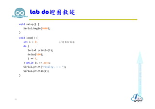 void setup() {
Serial.begin(9600);
}
void loop() {
int i = 0; //迴圈初始值
do {
Serial.println(i);
delay(500);
i += 5;
} while (i <= 255);
Serial.print("Finally, i = ");
Serial.println(i);
}
Lab do迴圈敘述
53
 