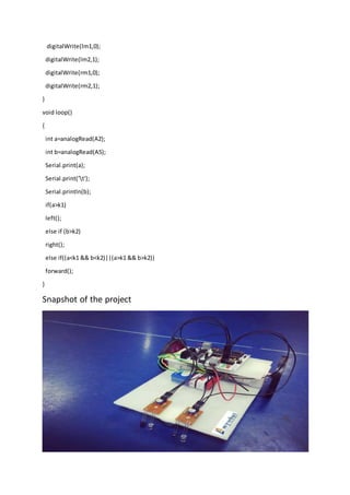 digitalWrite(lm1,0);
digitalWrite(lm2,1);
digitalWrite(rm1,0);
digitalWrite(rm2,1);
}
void loop()
{
int a=analogRead(A2);
int b=analogRead(A5);
Serial.print(a);
Serial.print('t');
Serial.println(b);
if(a>k1)
left();
else if (b>k2)
right();
else if((a<k1 && b<k2)||(a>k1 && b>k2))
forward();
}
Snapshot of the project
 
