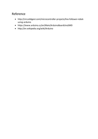 Reference
 http://circuitdigest.com/microcontroller-projects/line-follower-robot-
using-arduino
 https://www.arduino.cc/en/Main/ArduinoBoardUnoSMD
 http://en.wikipedia.org/wiki/Arduino
 