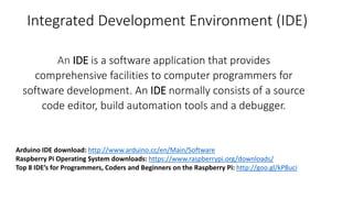 Integrated Development Environment (IDE)
An IDE is a software application that provides
comprehensive facilities to computer programmers for
software development. An IDE normally consists of a source
code editor, build automation tools and a debugger.
Arduino IDE download: http://www.arduino.cc/en/Main/Software
Raspberry Pi Operating System downloads: https://www.raspberrypi.org/downloads/
Top 8 IDE’s for Programmers, Coders and Beginners on the Raspberry Pi: http://goo.gl/kP8uci
 