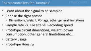 • Learn about the signal to be sampled
• Choose the right sensor
• Dimentions, Weight, Voltage, other general limitations
• Sample rate vs. File size vs. Recording speed
• Prototype circuit dimentions, weight, power
consumption, other general limitations etc…
• Battery usage
• Prototype Housing
"Microcontrollers for Dummies"
 