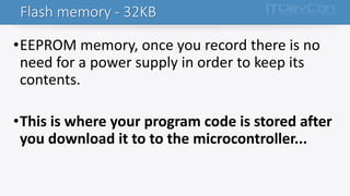 •EEPROM memory, once you record there is no
need for a power supply in order to keep its
contents.
•This is where your program code is stored after
you download it to to the microcontroller...
Flash memory - 32KB
 