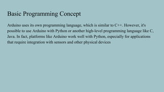 Basic Programming Concept
Arduino uses its own programming language, which is similar to C++. However, it's
possible to use Arduino with Python or another high-level programming language like C,
Java. In fact, platforms like Arduino work well with Python, especially for applications
that require integration with sensors and other physical devices
 