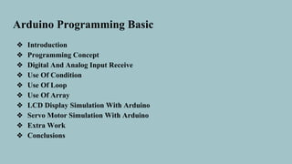 Arduino Programming Basic
❖ Introduction
❖ Programming Concept
❖ Digital And Analog Input Receive
❖ Use Of Condition
❖ Use Of Loop
❖ Use Of Array
❖ LCD Display Simulation With Arduino
❖ Servo Motor Simulation With Arduino
❖ Extra Work
❖ Conclusions
 