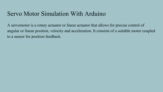 Servo Motor Simulation With Arduino
A servomotor is a rotary actuator or linear actuator that allows for precise control of
angular or linear position, velocity and acceleration. It consists of a suitable motor coupled
to a sensor for position feedback.
 