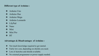 Different type of Arduino :
❖ Arduino Uno
❖ Arduino Due
❖ Arduino Mega
❖ Arduino Leonardo
❖ LilyPad
❖ Nano
❖ Mini
❖ Mini Pro
❖ BT
Advantages & Disadvantages of Arduino :
❖ Not much knowledge required to get started.
❖ Fairly low cost, depending on shields you need.
❖ Lots of sketches and shields available.
❖ No external programmer or power supply needed.
 