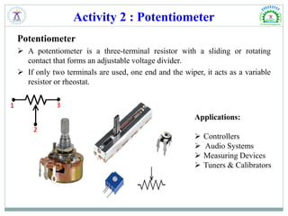 Activity 2 : Potentiometer
Potentiometer
 A potentiometer is a three-terminal resistor with a sliding or rotating
contact that forms an adjustable voltage divider.
 If only two terminals are used, one end and the wiper, it acts as a variable
resistor or rheostat.
Applications:
 Controllers
 Audio Systems
 Measuring Devices
 Tuners & Calibrators
 
