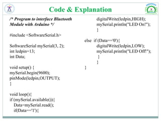 Code & Explanation
/* Program to interface Bluetooth
Module with Arduino */
#include <SoftwareSerial.h>
SoftwareSerial mySerial(3, 2);
int ledpin=13;
int Data;
void setup() {
mySerial.begin(9600);
pinMode(ledpin,OUTPUT);
}
void loop(){
if (mySerial.available()){
Data=mySerial.read();
if(Data=='1'){
digitalWrite(ledpin,HIGH);
mySerial.println("LED On!");
}
else if (Data=='0'){
digitalWrite(ledpin,LOW);
mySerial.println("LED Off!");
}
}
}
 