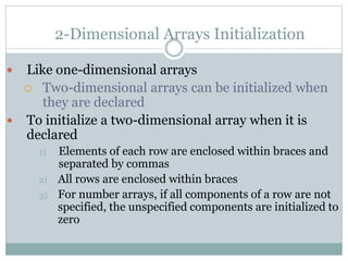 2-Dimensional Arrays Initialization
 Like one-dimensional arrays
 Two-dimensional arrays can be initialized when
they are declared
 To initialize a two-dimensional array when it is
declared
1) Elements of each row are enclosed within braces and
separated by commas
2) All rows are enclosed within braces
3) For number arrays, if all components of a row are not
specified, the unspecified components are initialized to
zero
 