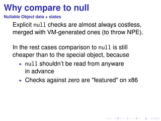 Why compare to null 
Nullable Object data + states 
Explicit null checks are almost always costless, 
merged with VM-generated ones (to throw NPE). 
In the rest cases comparison to null is still 
cheaper than to the special object, because 
I null shouldn’t be read from anyware 
in advance 
I Checks against zero are featured on x86 
 