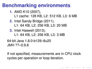 Benchmarking environments 
1. AMD K10 (2007), 
L1 cache: 128 KB, L2: 512 KB, L3: 6 MB 
2. Intel Sandy Bridge (2011), 
L1: 64 KB, L2: 256 KB, L3: 20 MB 
3. Intel Haswell (2013), 
L1: 64 KB, L2: 256 KB, L3: 3 MB 
64-bit Java 1.8.0-b129–8u20 
JMH ??–0.9.8 
If not specified, measurements are in CPU clock 
cycles per operation or loop iteration. 
 