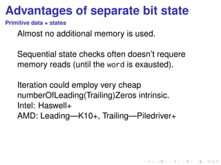 Advantages of separate bit state 
Primitive data + states 
Almost no additional memory is used. 
Sequential state checks often doesn’t requere 
memory reads (until the word is exausted). 
Iteration could employ very cheap 
numberOfLeading(Trailing)Zeros intrinsic. 
Intel: Haswell+ 
AMD: Leading—K10+, Trailing—Piledriver+ 
 