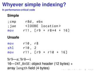 Whyever simple indexing? 
In performance-critical code 
Simple 
; cmp r8d , ebx 
; jae <IOOBE location > 
mov r11 , [r9 + r8 *4 + 16] 
Unsafe 
mov r10 , r8 
shl r10 , 2 
mov r11 , [r9 + r10 + 16] 
%r9—a; %r8—i 
16—INT_BASE: object header (12 bytes) + 
array length field (4 bytes) 
 