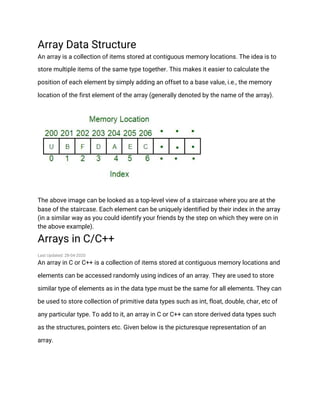Array Data Structure
An array is a collection of items stored at contiguous memory locations. The idea is to
store multiple items of the same type together. This makes it easier to calculate the
position of each element by simply adding an offset to a base value, i.e., the memory
location of the first element of the array (generally denoted by the name of the array).
The above image can be looked as a top-level view of a staircase where you are at the
base of the staircase. Each element can be uniquely identified by their index in the array
(in a similar way as you could identify your friends by the step on which they were on in
the above example).
Arrays in C/C++
Last Updated: 28-04-2020
An array in C or C++ is a collection of items stored at contiguous memory locations and
elements can be accessed randomly using indices of an array. They are used to store
similar type of elements as in the data type must be the same for all elements. They can
be used to store collection of primitive data types such as int, float, double, char, etc of
any particular type. To add to it, an array in C or C++ can store derived data types such
as the structures, pointers etc. Given below is the picturesque representation of an
array.
 